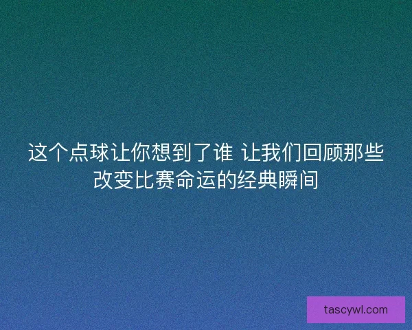 这个点球让你想到了谁 让我们回顾那些改变比赛命运的经典瞬间