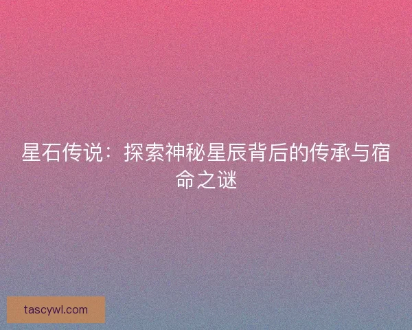 星石传说：探索神秘星辰背后的传承与宿命之谜