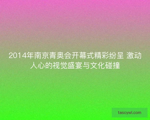 2014年南京青奥会开幕式精彩纷呈 激动人心的视觉盛宴与文化碰撞 2014年南京青奥会开幕式精彩纷呈 激动人心的视觉盛宴与文化碰撞