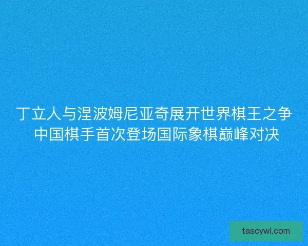 丁立人与涅波姆尼亚奇展开世界棋王之争 中国棋手首次登场国际象棋巅峰对决