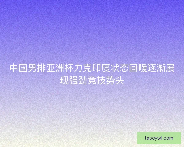 中国男排亚洲杯力克印度状态回暖逐渐展现强劲竞技势头
