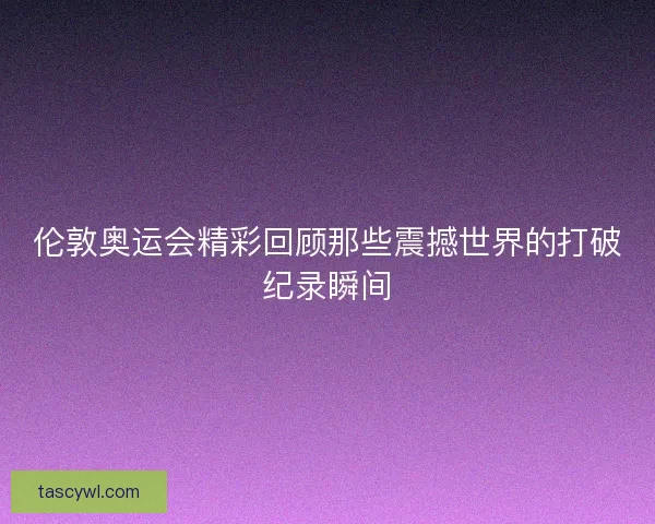伦敦奥运会精彩回顾那些震撼世界的打破纪录瞬间 伦敦奥运会精彩回顾那些震撼世界的打破纪录瞬间