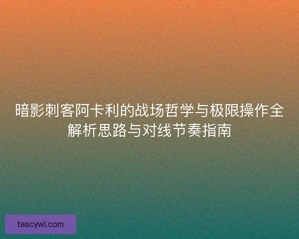 暗影刺客阿卡利的战场哲学与极限操作全解析思路与对线节奏指南 暗影刺客阿卡利的战场哲学与极限操作全解析思路与对线节奏指南