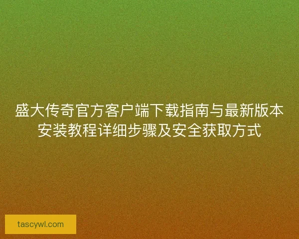 盛大传奇官方客户端下载指南与最新版本安装教程详细步骤及安全获取方式