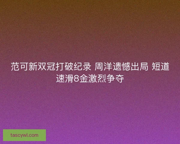 范可新双冠打破纪录 周洋遗憾出局 短道速滑8金激烈争夺