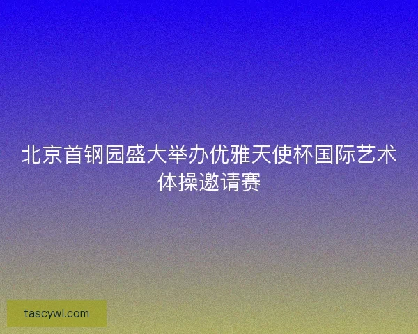 北京首钢园盛大举办优雅天使杯国际艺术体操邀请赛 北京首钢园盛大举办优雅天使杯国际艺术体操邀请赛