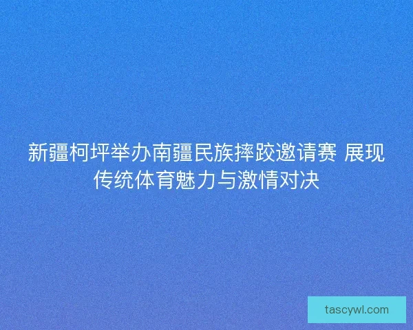 新疆柯坪举办南疆民族摔跤邀请赛 展现传统体育魅力与激情对决