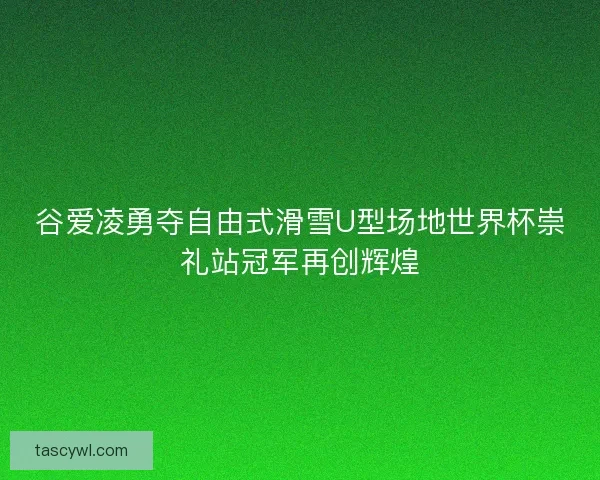 谷爱凌勇夺自由式滑雪U型场地世界杯崇礼站冠军再创辉煌 谷爱凌勇夺自由式滑雪U型场地世界杯崇礼站冠军再创辉煌