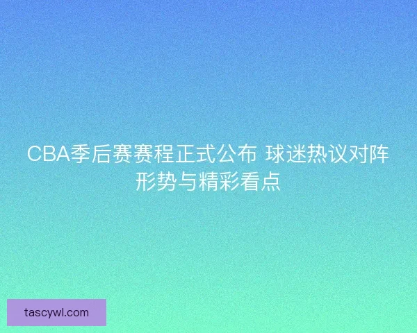 CBA季后赛赛程正式公布 球迷热议对阵形势与精彩看点