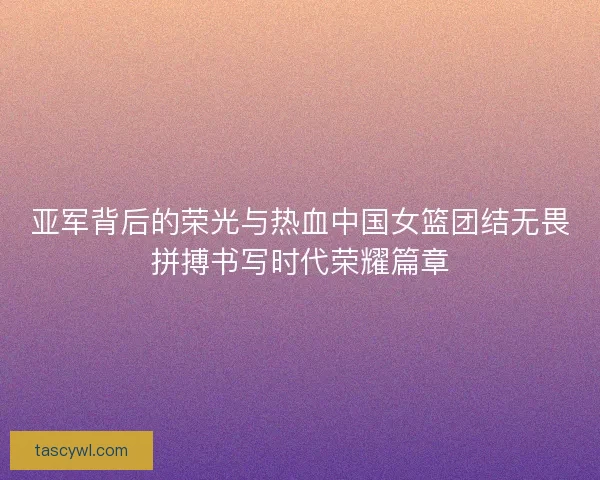 亚军背后的荣光与热血中国女篮团结无畏拼搏书写时代荣耀篇章
