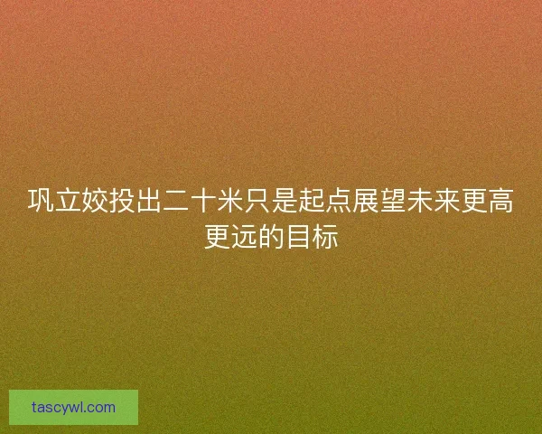 巩立姣投出二十米只是起点展望未来更高更远的目标 巩立姣投出二十米只是起点展望未来更高更远的目标