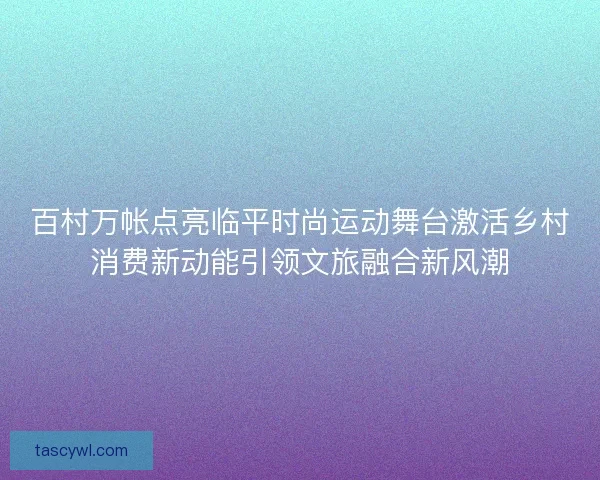 百村万帐点亮临平时尚运动舞台激活乡村消费新动能引领文旅融合新风潮 百村万帐点亮临平时尚运动舞台激活乡村消费新动能引领文旅融合新风潮
