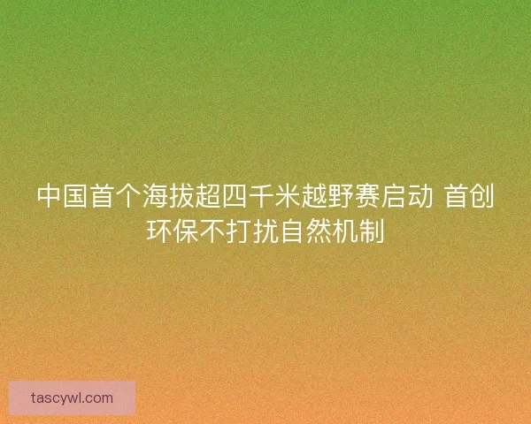 中国首个海拔超四千米越野赛启动 首创环保不打扰自然机制