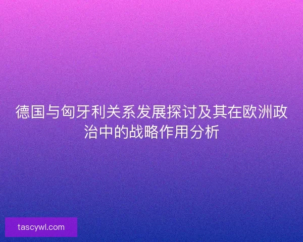 德国与匈牙利关系发展探讨及其在欧洲政治中的战略作用分析