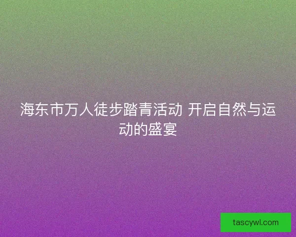 海东市万人徒步踏青活动 开启自然与运动的盛宴