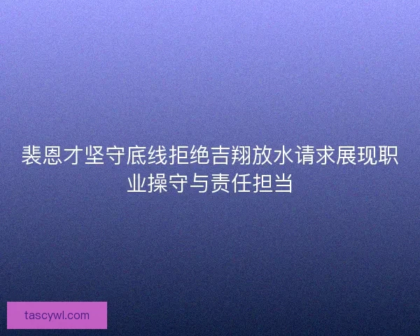 裴恩才坚守底线拒绝吉翔放水请求展现职业操守与责任担当