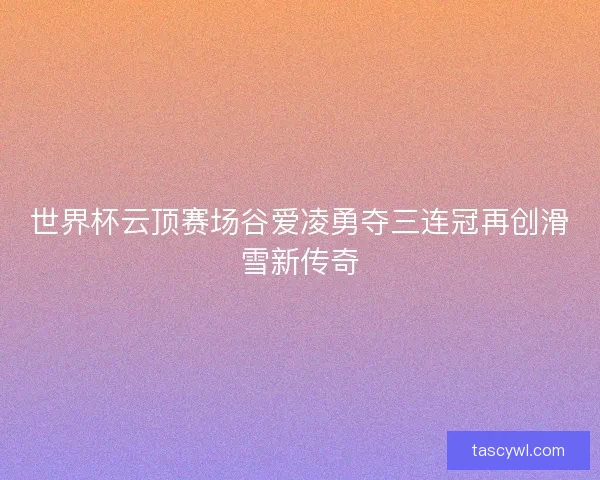 世界杯云顶赛场谷爱凌勇夺三连冠再创滑雪新传奇