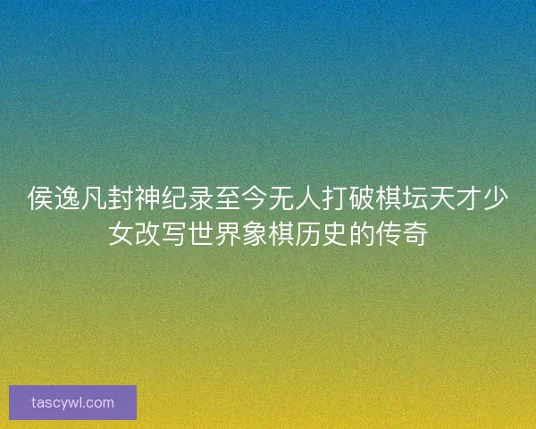 侯逸凡封神纪录至今无人打破棋坛天才少女改写世界象棋历史的传奇
