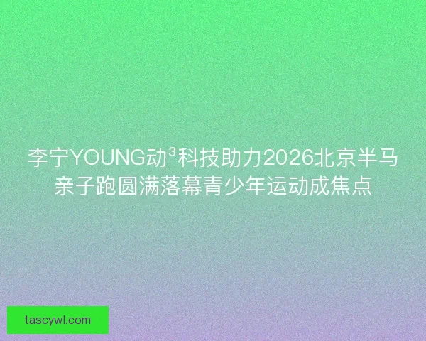 李宁YOUNG动³科技助力2026北京半马亲子跑圆满落幕青少年运动成焦点