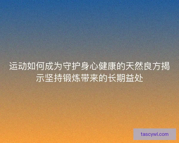 运动如何成为守护身心健康的天然良方揭示坚持锻炼带来的长期益处