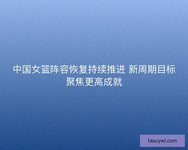中国女篮阵容恢复持续推进 新周期目标聚焦更高成就