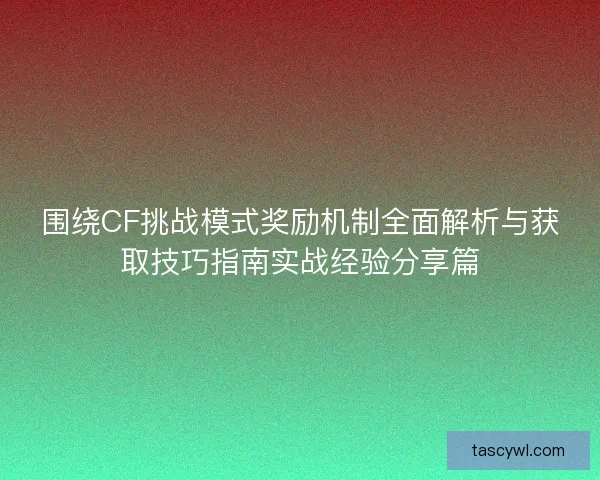 围绕CF挑战模式奖励机制全面解析与获取技巧指南实战经验分享篇
