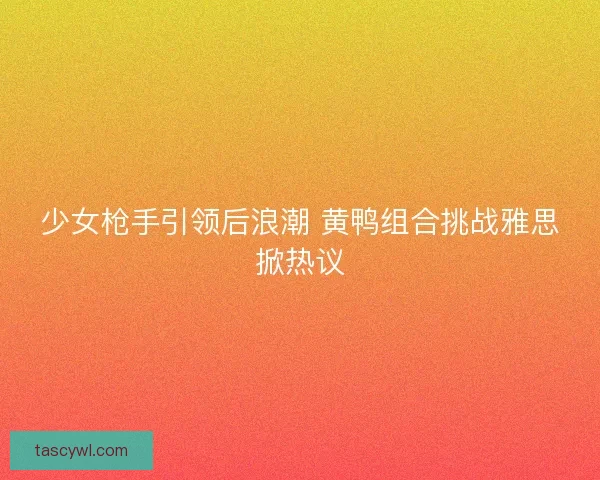 少女枪手引领后浪潮 黄鸭组合挑战雅思掀热议