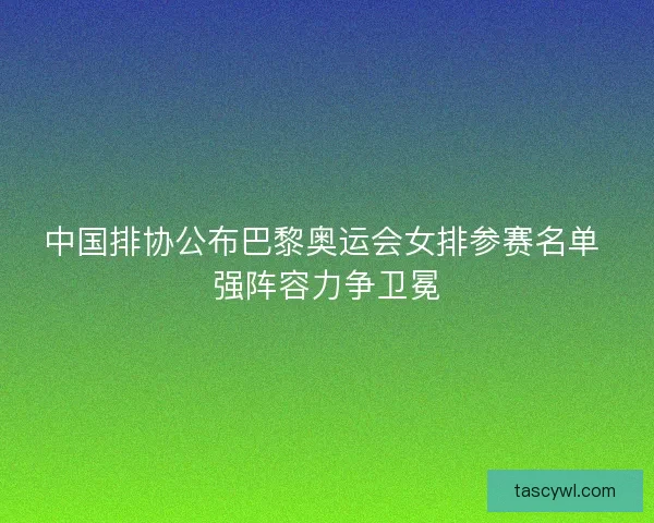 中国排协公布巴黎奥运会女排参赛名单 强阵容力争卫冕