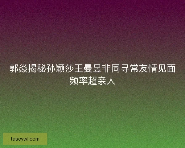 郭焱揭秘孙颖莎王曼昱非同寻常友情见面频率超亲人
