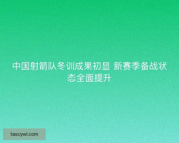 中国射箭队冬训成果初显 新赛季备战状态全面提升