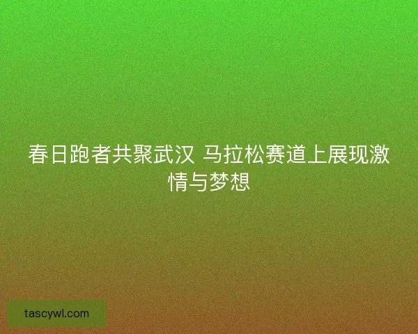春日跑者共聚武汉 马拉松赛道上展现激情与梦想