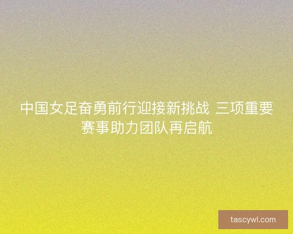 中国女足奋勇前行迎接新挑战 三项重要赛事助力团队再启航 中国女足奋勇前行迎接新挑战 三项重要赛事助力团队再启航