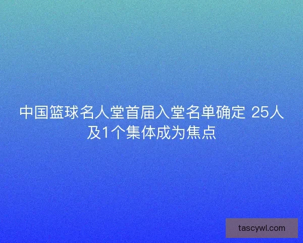 中国篮球名人堂首届入堂名单确定 25人及1个集体成为焦点