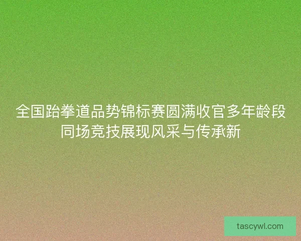 全国跆拳道品势锦标赛圆满收官多年龄段同场竞技展现风采与传承新 全国跆拳道品势锦标赛圆满收官多年龄段同场竞技展现风采与传承新