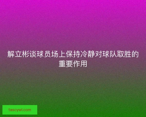 解立彬谈球员场上保持冷静对球队取胜的重要作用 解立彬谈球员场上保持冷静对球队取胜的重要作用