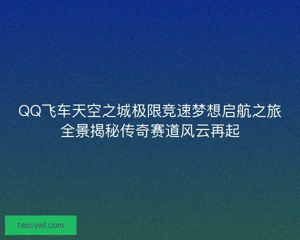 QQ飞车天空之城极限竞速梦想启航之旅全景揭秘传奇赛道风云再起