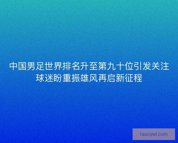 中国男足世界排名升至第九十位引发关注球迷盼重振雄风再启新征程 中国男足世界排名升至第九十位引发关注球迷盼重振雄风再启新征程