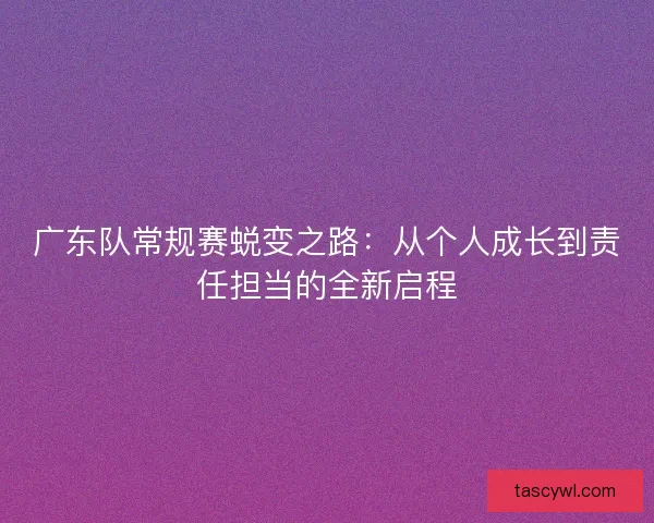 广东队常规赛蜕变之路:从个人成长到责任担当的全新启程 广东队常规赛蜕变之路:从个人成长到责任担当的全新启程