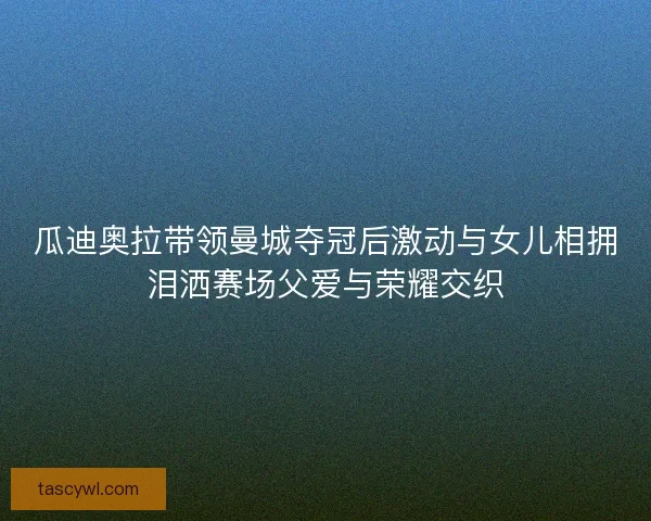 瓜迪奥拉带领曼城夺冠后激动与女儿相拥泪洒赛场父爱与荣耀交织